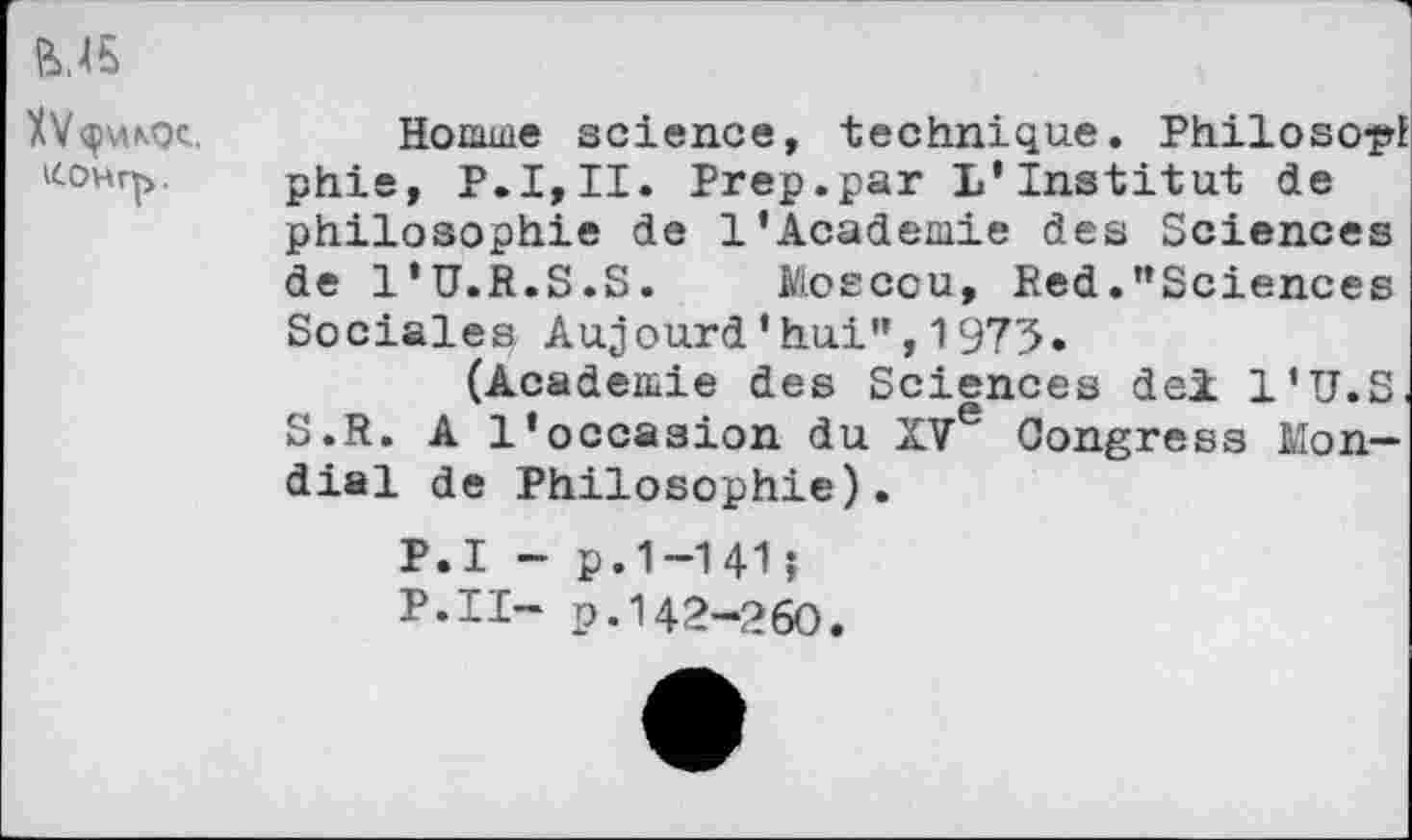 ﻿fe.45
tf.OHrfr.
Homme science, technique. Philoso^l phie, P.I,II. Prep.par L'Institut de philosophie de 1'Academie des Sciences de l'U.R.S.S. Moscou, Red.’’Sciences Sociales Aujourd'hui",1975.
(Academie des Sciences dei l'U.S. S.R. A l'occasion du XVe Congress Mondial de Philosophie).
P.I - p.1-141?
P.II- p.142-260.